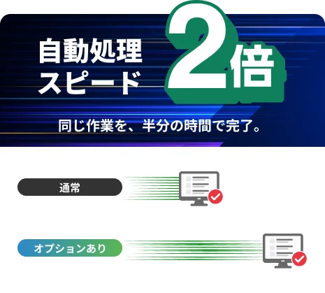 自動処理スピード2倍。同じ作業を、半分の時間で完了。