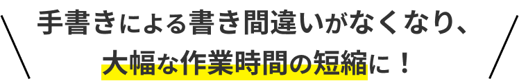 手書きによる書き間違いがなくなり、大幅な作業時間の短縮に！